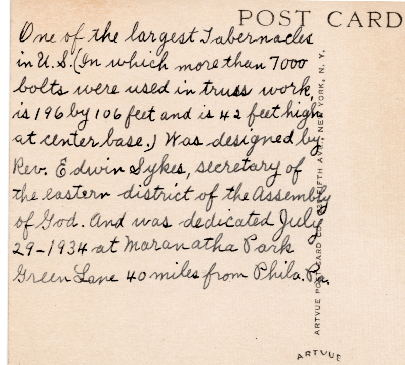 Back of postcard reading, "One of the largest Tabernacles in the US (In which more than 7,000 bolts were used in ttruss work, is 196 by 106 feet and is 42 feet high at center base). Was designed by Rev. Edwin Sykes, secretary of the Eastern District of the Assembly of God. And was dedicated July 29, 1934 at Marantha Park Green lane 40 miles from Philadelphia, PA."