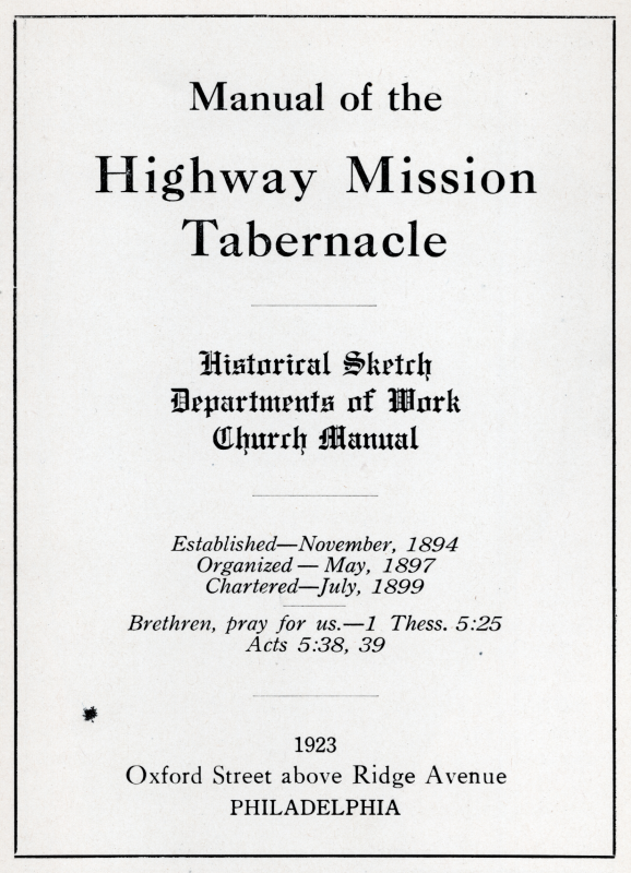 "Manual of the Highway Mission Tabernacle, Historical Sketch, Departments of Work, Church Manual, Established- November 1894, Organized- May, 1897, Chartered- July, 1899, Brethren, pray for us.- 1 Thess. 5:25, Acts 5:38, 39, 1923, Oxford Street above Ridge Avenue, Philadelphia"