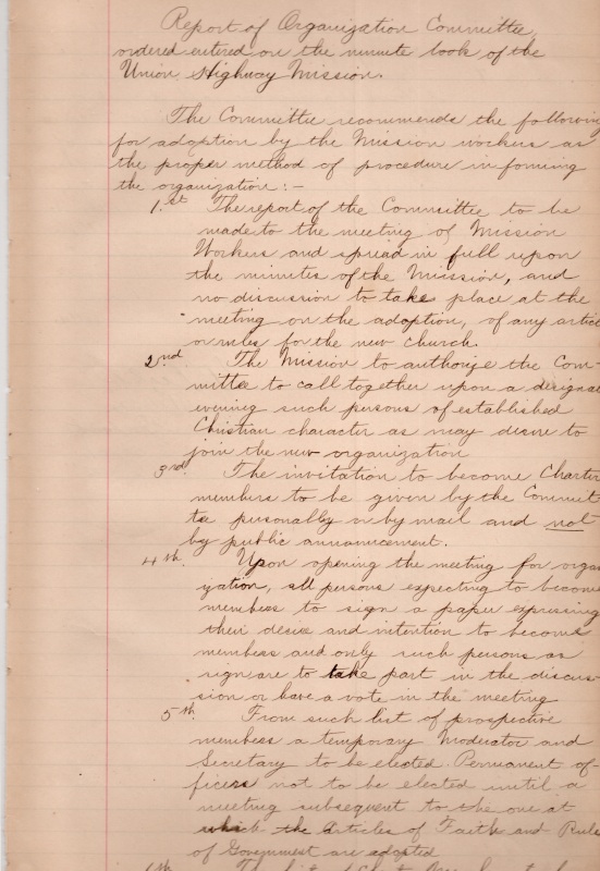 Report of Organization Committee Ordered Entered on the Minute Book of the Union Highway Mission. Recommendations: 1. Report to be shared with Mission Workers, to be in the minute book, and no discussion at the meeting of the articles rules for the new church. 2. Authorize the committee to call together established Christians to join the organization. 3. Invitation to become charter members by invitation, not public announcement. 4. Establishing membership applications for people who want to join. 5. Temporary moderators and secretaries to be elected from the pool of potential members, official roles assigned after the Articles of Faith and Rules of Government are adopted. 6. Charter member list to be left open until the election of officers is entered.