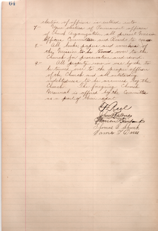 Report of Organization Committee Ordered Entered on the Minute Book of the Union Highway Mission. Recommendations continued: 7. New election of officers, current committees, leadership, and boards to cease. 8. All books, paperes, and voichers of the Mission to be turned over to the Church for preservation and record. 9. All property turned over to the proper officers, church will assume debt, the church manual is presented next as part of the report.